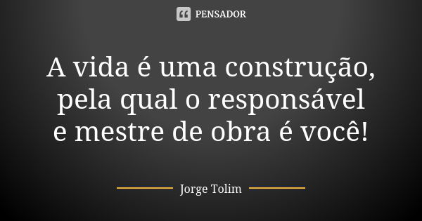 A vida é uma construção, pela qual o responsável e mestre de obra é você!... Frase de Jorge Tolim.