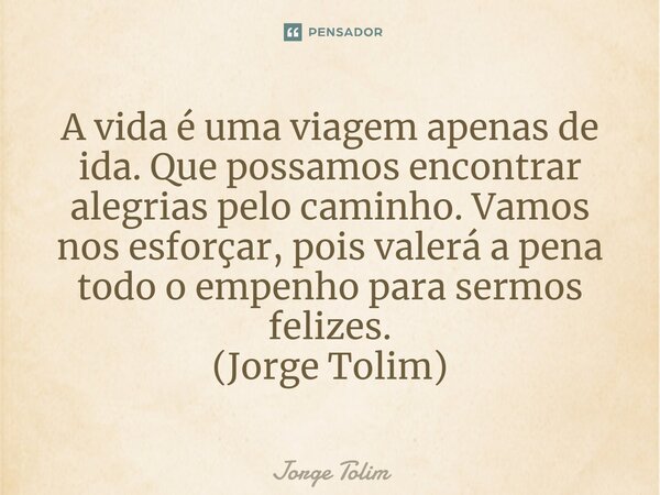 ⁠A vida é uma viagem apenas de ida. Que possamos encontrar alegrias pelo caminho. Vamos nos esforçar, pois valerá a pena todo o empenho para sermos felizes. (Jo... Frase de Jorge Tolim.