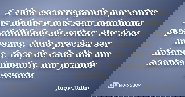 A vida escorregando por entre os dedos e nós sem nenhuma possibilidade de evitar. Por isso mesmo, tudo precisa ser intenso, faça de cada dia um acontecimento, u... Frase de Jorge Tolim.