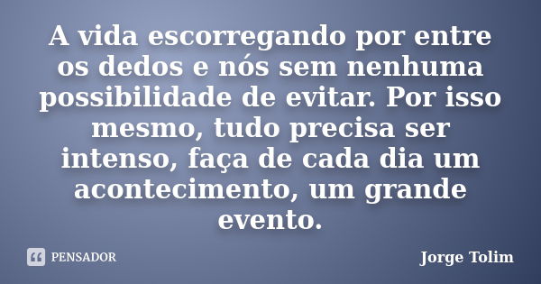 A vida escorregando por entre os dedos e nós sem nenhuma possibilidade de evitar. Por isso mesmo, tudo precisa ser intenso, faça de cada dia um acontecimento, u... Frase de Jorge Tolim.