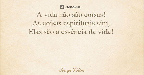 A vida não são coisas! As coisas espirituais sim, Elas são a essência da vida!... Frase de Jorge Tolim.