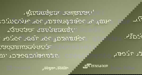 Agradeça sempre! Inclusive as provações a que fostes colocado; Pois elas são as grandes responsáveis pelo teu crescimento.... Frase de Jorge Tolim.