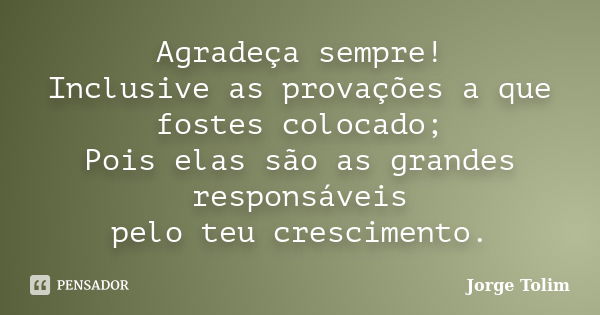 Agradeça sempre! Inclusive as provações a que fostes colocado; Pois elas são as grandes responsáveis pelo teu crescimento.... Frase de Jorge Tolim.