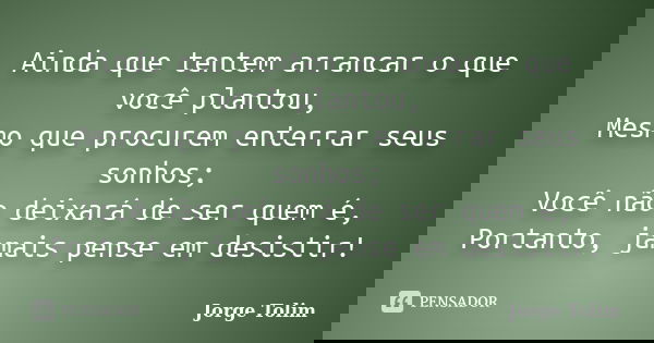 Ainda que tentem arrancar o que você plantou, Mesmo que procurem enterrar seus sonhos; Você não deixará de ser quem é, Portanto, jamais pense em desistir!... Frase de Jorge Tolim.