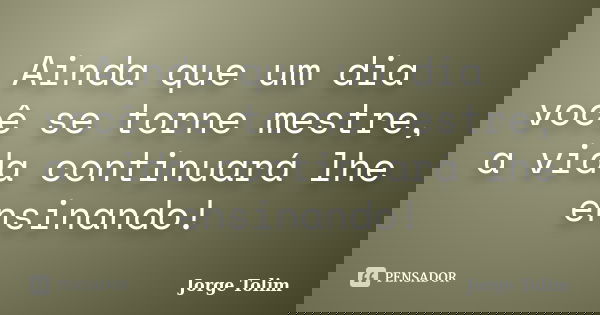 Ainda que um dia você se torne mestre, a vida continuará lhe ensinando!... Frase de Jorge Tolim.