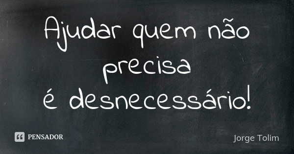 Ajudar quem não precisa é desnecessário!... Frase de Jorge Tolim.