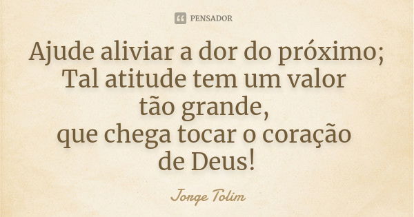 Ajude aliviar a dor do próximo; Tal atitude tem um valor tão grande, que chega tocar o coração de Deus!... Frase de Jorge Tolim.