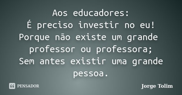 Aos educadores: É preciso investir no eu! Porque não existe um grande professor ou professora; Sem antes existir uma grande pessoa.... Frase de Jorge Tolim.