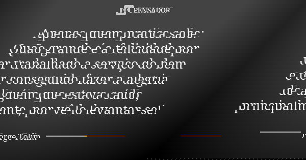 Apenas quem pratica sabe: Quão grande é a felicidade por ter trabalhado a serviço do bem e ter conseguido fazer a alegria de alguém que estava caído, principalm... Frase de Jorge Tolim.