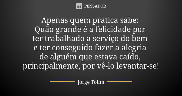 Apenas quem pratica sabe: Quão grande é a felicidade por ter trabalhado a serviço do bem e ter conseguido fazer a alegria de alguém que estava caído, principalm... Frase de Jorge Tolim.