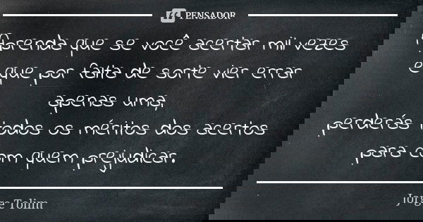 Aprenda que se você acertar mil vezes e que por falta de sorte vier errar apenas uma, perderás todos os méritos dos acertos para com quem prejudicar.... Frase de Jorge Tolim.