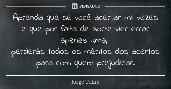 Aprenda que se você acertar mil vezes e que por falta de sorte vier errar apenas uma, perderás todos os méritos dos acertos para com quem prejudicar.... Frase de Jorge Tolim.