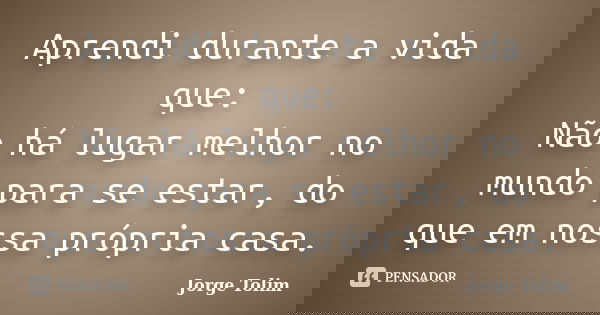 Aprendi durante a vida que: Não há lugar melhor no mundo para se estar, do que em nossa própria casa.... Frase de Jorge Tolim.