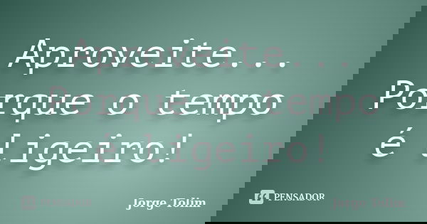 Aproveite... Porque o tempo é ligeiro!... Frase de Jorge Tolim.