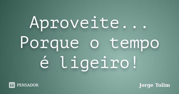 Aproveite... Porque o tempo é ligeiro!... Frase de Jorge Tolim.