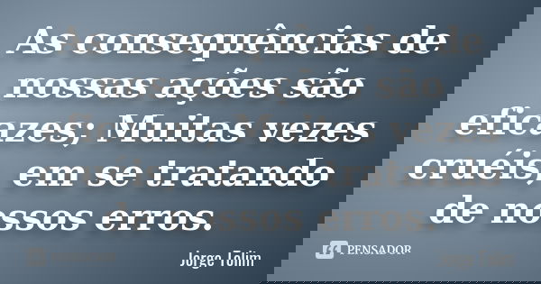 As consequências de nossas ações são eficazes; Muitas vezes cruéis, em se tratando de nossos erros.... Frase de Jorge Tolim.