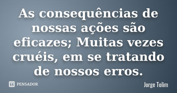 As consequências de nossas ações são eficazes; Muitas vezes cruéis, em se tratando de nossos erros.... Frase de Jorge Tolim.