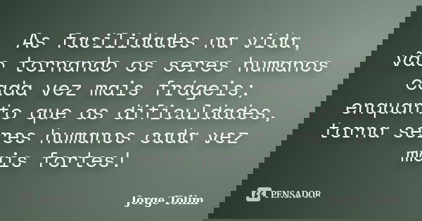 As facilidades na vida, vão tornando os seres humanos cada vez mais frágeis; enquanto que as dificuldades, torna seres humanos cada vez mais fortes!... Frase de Jorge Tolim.