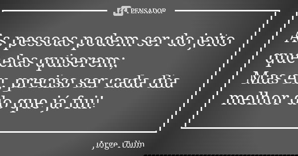 As pessoas podem ser do jeito que elas quiserem; Mas eu, preciso ser cada dia melhor do que já fui!... Frase de Jorge Tolim.
