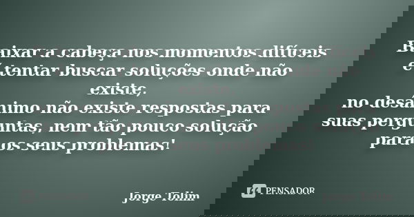 Baixar a cabeça nos momentos difíceis é tentar buscar soluções onde não existe, no desânimo não existe respostas para suas perguntas, nem tão pouco solução para... Frase de Jorge Tolim.