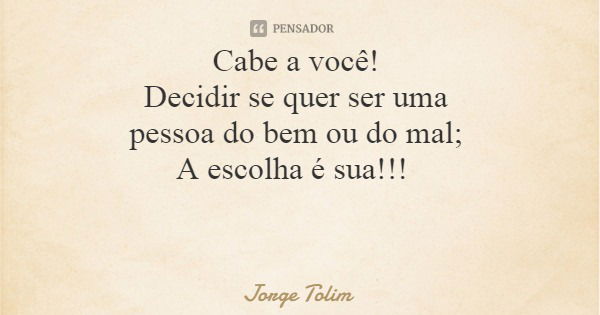 Cabe a você! Decidir se quer ser uma pessoa do bem ou do mal; A escolha é sua!!!... Frase de Jorge Tolim.