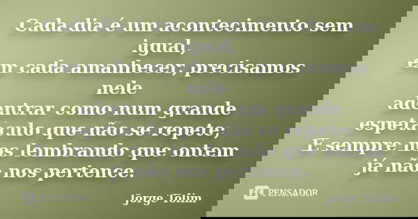 Cada dia é um acontecimento sem igual, em cada amanhecer, precisamos nele adentrar como num grande espetáculo que não se repete; E sempre nos lembrando que onte... Frase de Jorge Tolim.