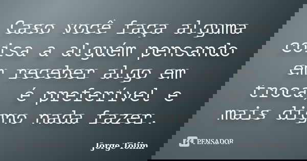 Caso você faça alguma coisa a alguém pensando em receber algo em troca, é preferível e mais digno nada fazer.... Frase de Jorge Tolim.