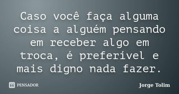 Caso você faça alguma coisa a alguém pensando em receber algo em troca, é preferível e mais digno nada fazer.... Frase de Jorge Tolim.