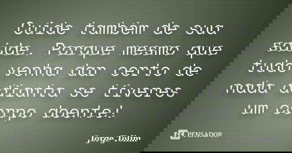 Cuide também de sua saúde. Porque mesmo que tudo venha dar certo de nada adianta se tiveres um corpo doente!... Frase de Jorge Tolim.