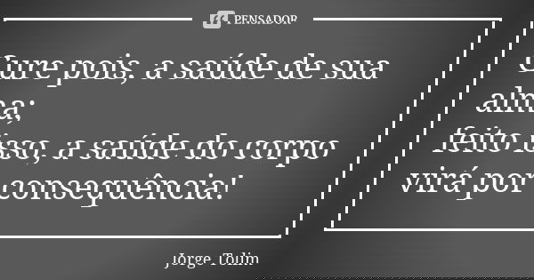 Cure pois, a saúde de sua alma; feito isso, a saúde do corpo virá por consequência!... Frase de Jorge Tolim.