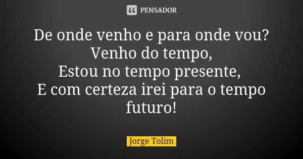 De onde venho e para onde vou? Venho do tempo, Estou no tempo presente, E com certeza irei para o tempo futuro!... Frase de Jorge Tolim.