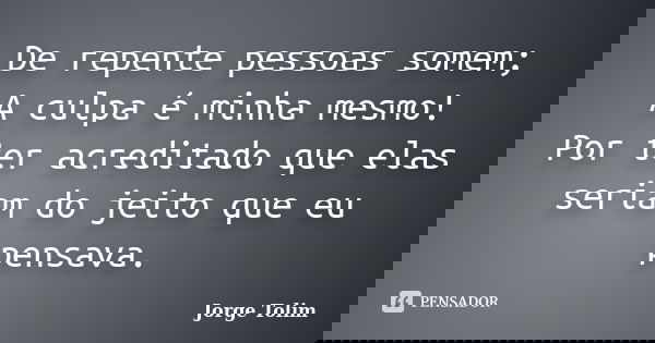 De repente pessoas somem; A culpa é minha mesmo! Por ter acreditado que elas seriam do jeito que eu pensava.... Frase de Jorge Tolim.
