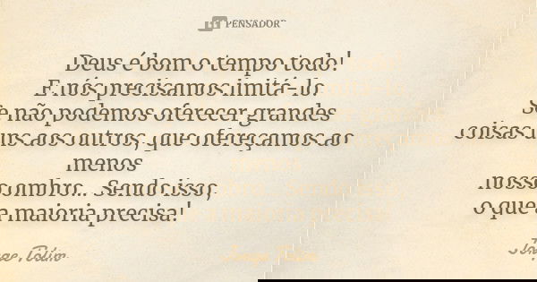 Deus é bom o tempo todo! E nós precisamos imitá-lo. Se não podemos oferecer grandes coisas uns aos outros, que ofereçamos ao menos nosso ombro... Sendo isso, o ... Frase de Jorge Tolim.