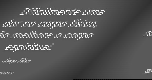 Dificilmente uma dor no corpo físico, não melhore o corpo espiritual.... Frase de Jorge Tolim.