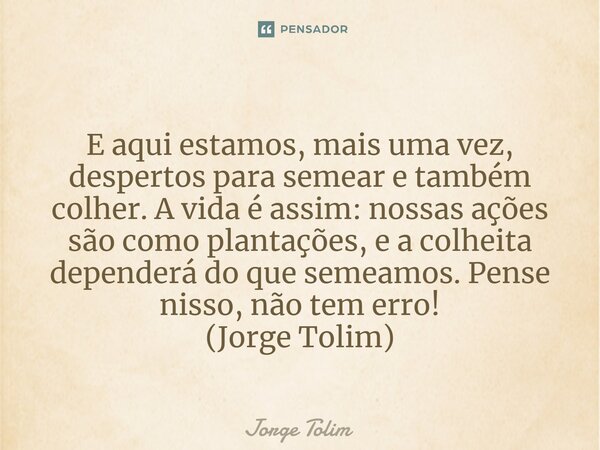 ⁠E aqui estamos, mais uma vez, despertos para semear e também colher. A vida é assim: nossas ações são como plantações, e a colheita dependerá do que semeamos. ... Frase de Jorge Tolim.