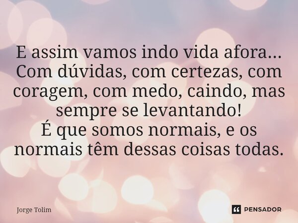 ⁠E assim vamos indo vida afora... Com dúvidas, com certezas, com coragem, com medo, caindo, mas sempre se levantando! É que somos normais, e os normais têm dess... Frase de Jorge Tolim.