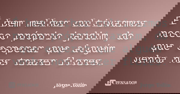 É bem melhor cultivarmos nosso próprio jardim, do que esperar que alguém venha nos trazer flores.... Frase de Jorge Tolim.