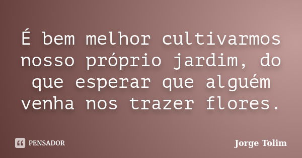 É bem melhor cultivarmos nosso próprio jardim, do que esperar que alguém venha nos trazer flores.... Frase de Jorge Tolim.