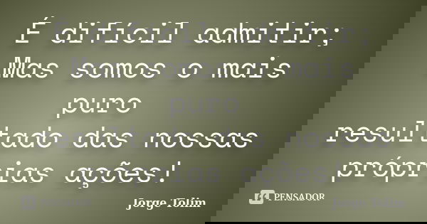 É difícil admitir; Mas somos o mais puro resultado das nossas próprias ações!... Frase de Jorge Tolim.