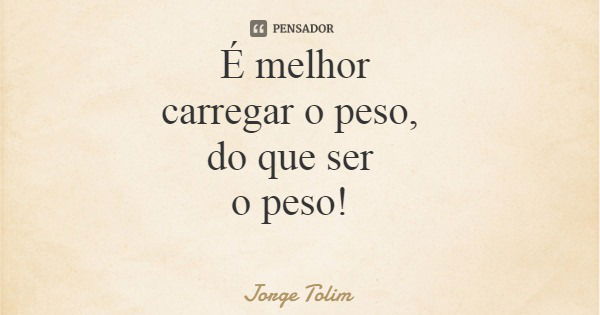 É melhor carregar o peso, do que ser o peso!... Frase de Jorge Tolim.
