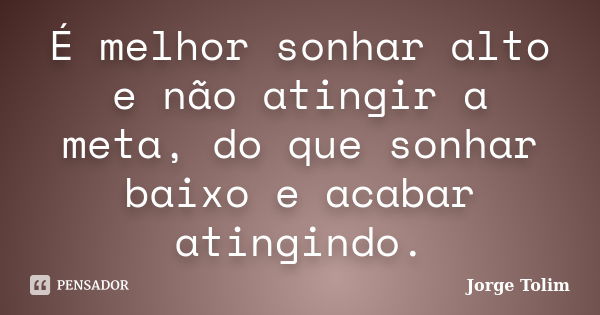 É melhor sonhar alto e não atingir a meta, do que sonhar baixo e acabar atingindo.... Frase de Jorge Tolim.