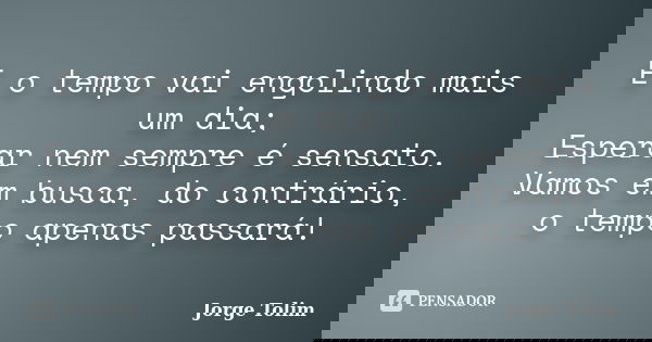 E o tempo vai engolindo mais um dia; Esperar nem sempre é sensato. Vamos em busca, do contrário, o tempo apenas passará!... Frase de Jorge Tolim.