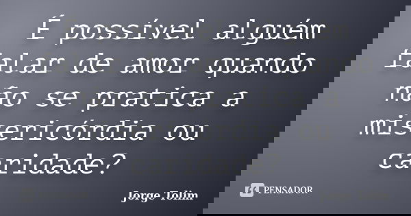 É possível alguém falar de amor quando não se pratica a misericórdia ou caridade?... Frase de Jorge Tolim.