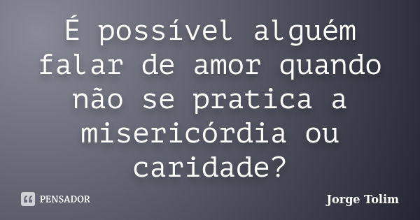 É possível alguém falar de amor quando não se pratica a misericórdia ou caridade?... Frase de Jorge Tolim.