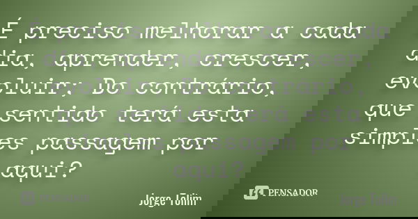 É preciso melhorar a cada dia, aprender, crescer, evoluir; Do contrário, que sentido terá esta simples passagem por aqui?... Frase de Jorge Tolim.