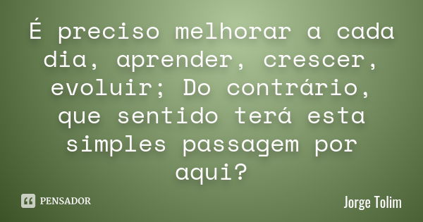 É preciso melhorar a cada dia, aprender, crescer, evoluir; Do contrário, que sentido terá esta simples passagem por aqui?... Frase de Jorge Tolim.