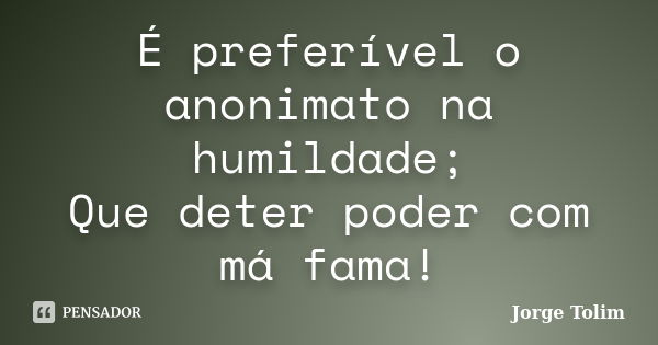 É preferível o anonimato na humildade; Que deter poder com má fama!... Frase de Jorge Tolim.