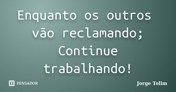 Enquanto os outros vão reclamando; Continue trabalhando!... Frase de Jorge Tolim.