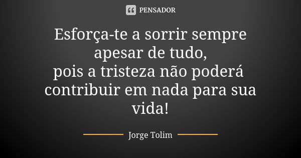 Esforça-te a sorrir sempre apesar de tudo, pois a tristeza não poderá contribuir em nada para sua vida!... Frase de Jorge Tolim.