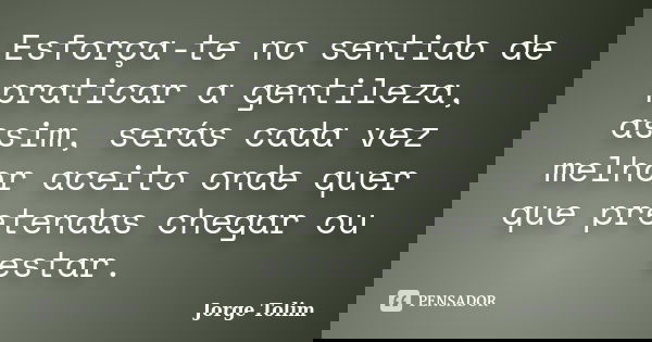 Esforça-te no sentido de praticar a gentileza, assim, serás cada vez melhor aceito onde quer que pretendas chegar ou estar.... Frase de Jorge Tolim.